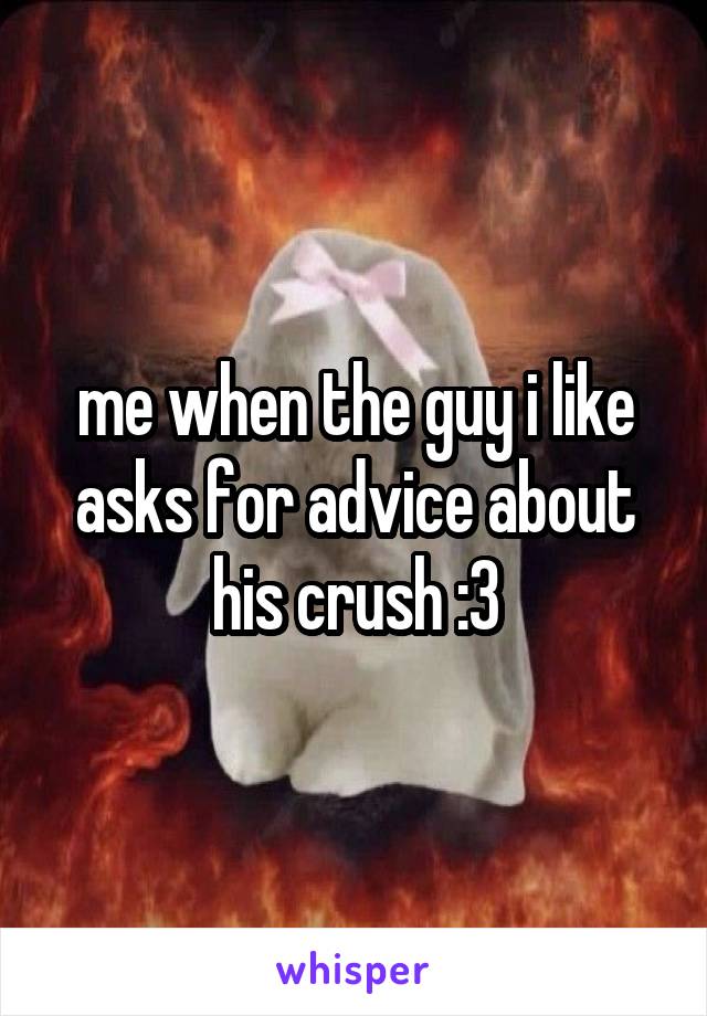 me when the guy i like asks for advice about his crush :3