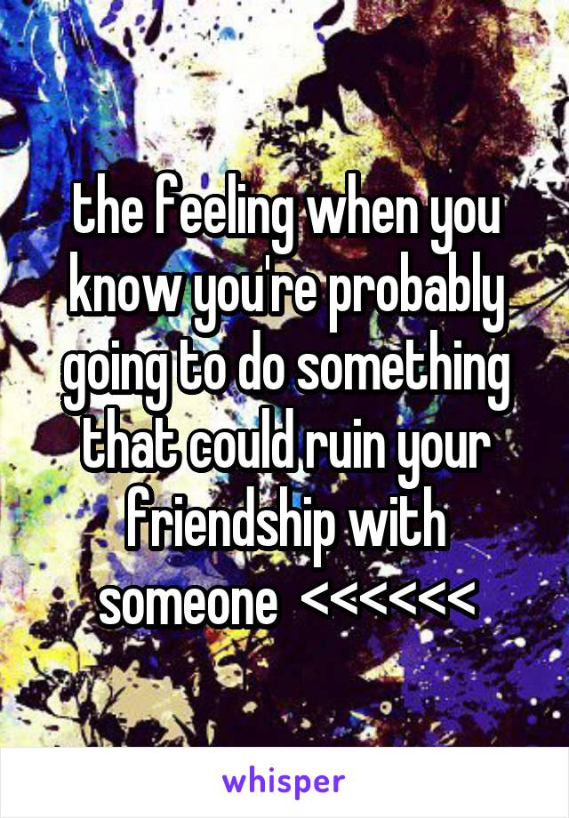 the feeling when you know you're probably going to do something that could ruin your friendship with someone  <<<<<<