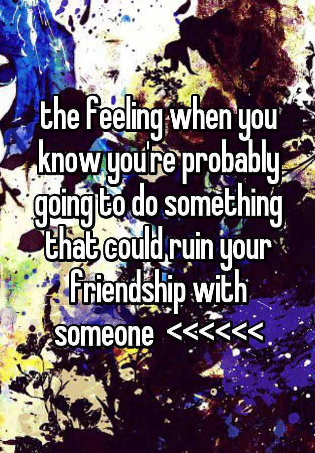 the feeling when you know you're probably going to do something that could ruin your friendship with someone  <<<<<<