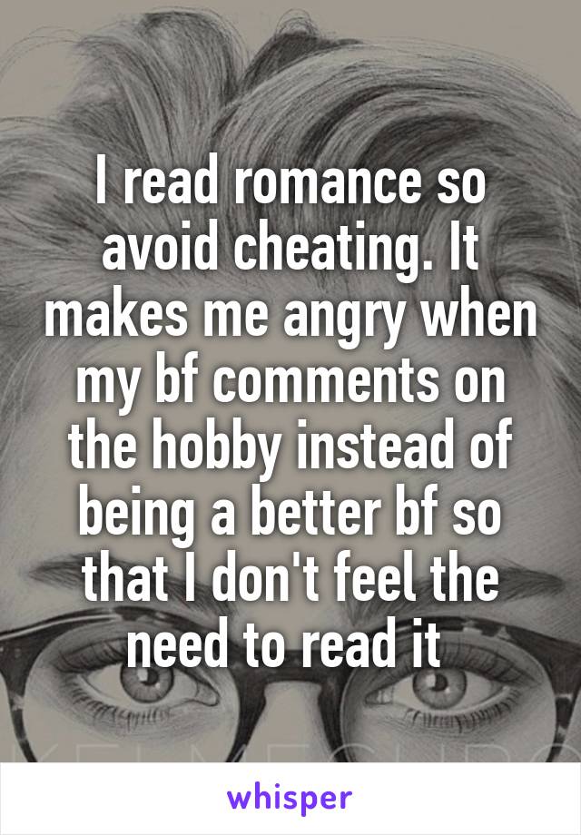 I read romance so avoid cheating. It makes me angry when my bf comments on the hobby instead of being a better bf so that I don't feel the need to read it 