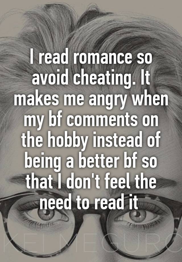 I read romance so avoid cheating. It makes me angry when my bf comments on the hobby instead of being a better bf so that I don't feel the need to read it 