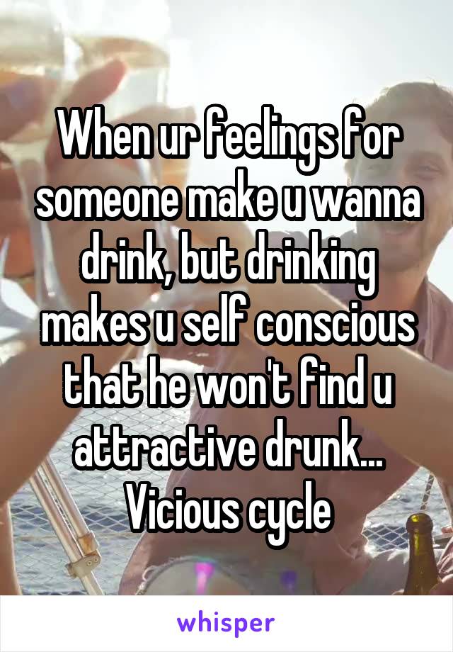 When ur feelings for someone make u wanna drink, but drinking makes u self conscious that he won't find u attractive drunk... Vicious cycle