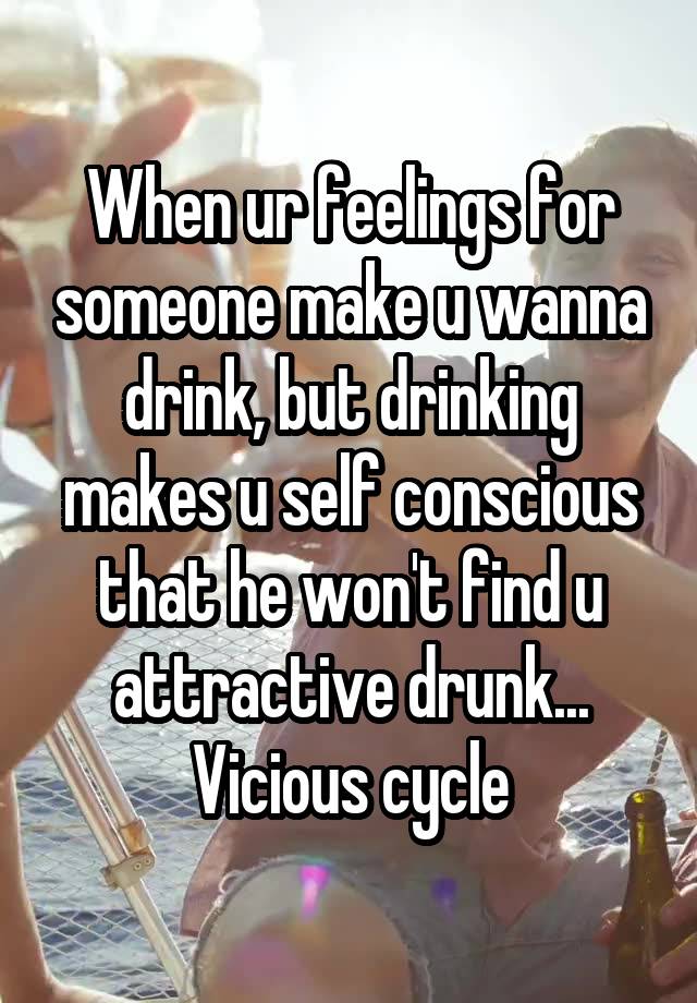 When ur feelings for someone make u wanna drink, but drinking makes u self conscious that he won't find u attractive drunk... Vicious cycle