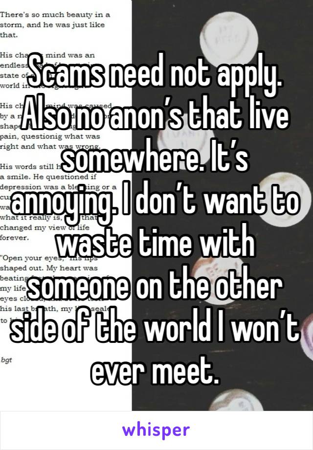 Scams need not apply. Also no anon’s that live somewhere. It’s annoying. I don’t want to waste time with someone on the other side of the world I won’t ever meet. 