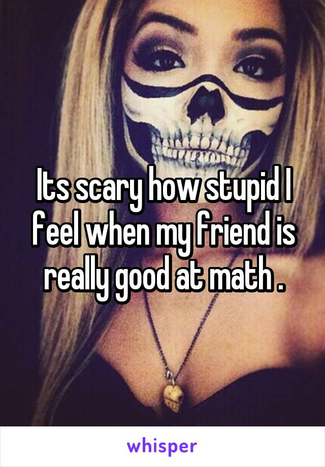 Its scary how stupid I feel when my friend is really good at math .