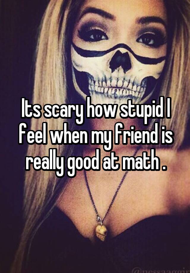 Its scary how stupid I feel when my friend is really good at math .