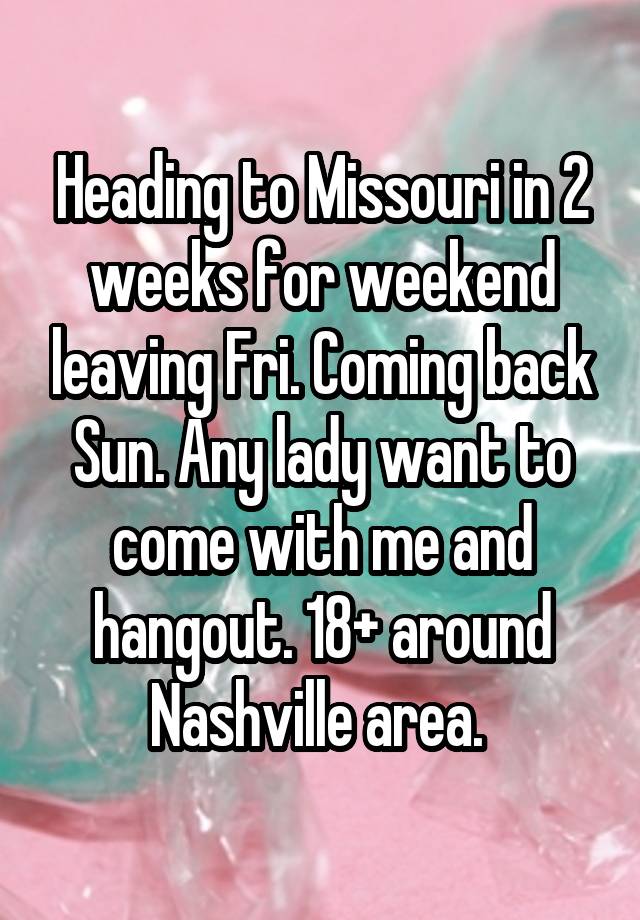 Heading to Missouri in 2 weeks for weekend leaving Fri. Coming back Sun. Any lady want to come with me and hangout. 18+ around Nashville area. 