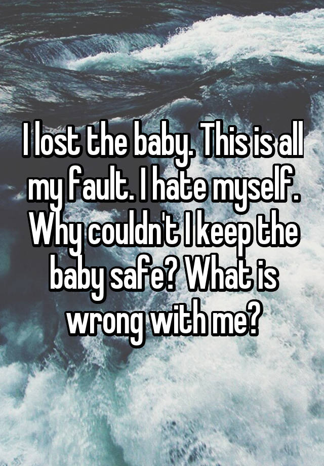 I lost the baby. This is all my fault. I hate myself. Why couldn't I keep the baby safe? What is wrong with me?