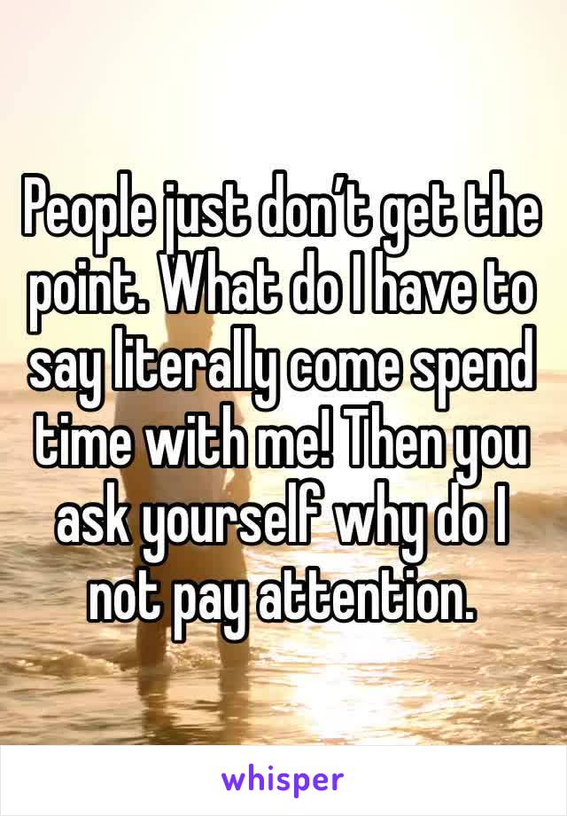 People just don’t get the point. What do I have to say literally come spend time with me! Then you ask yourself why do I not pay attention. 