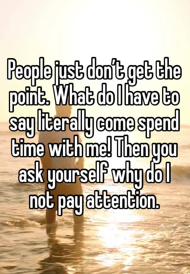 People just don’t get the point. What do I have to say literally come spend time with me! Then you ask yourself why do I not pay attention. 