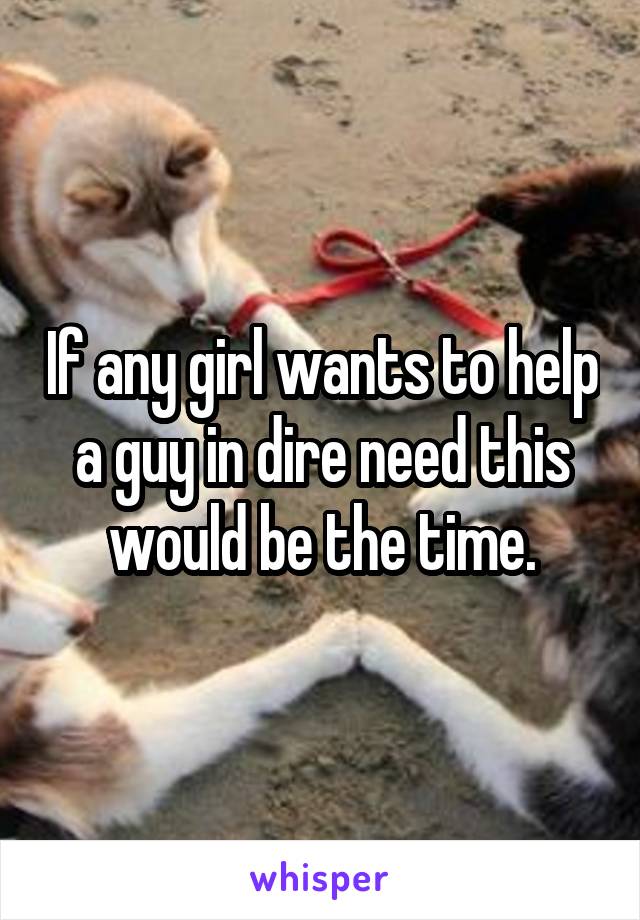 If any girl wants to help a guy in dire need this would be the time.