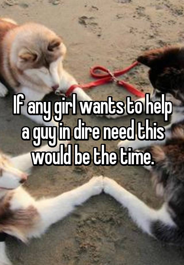 If any girl wants to help a guy in dire need this would be the time.