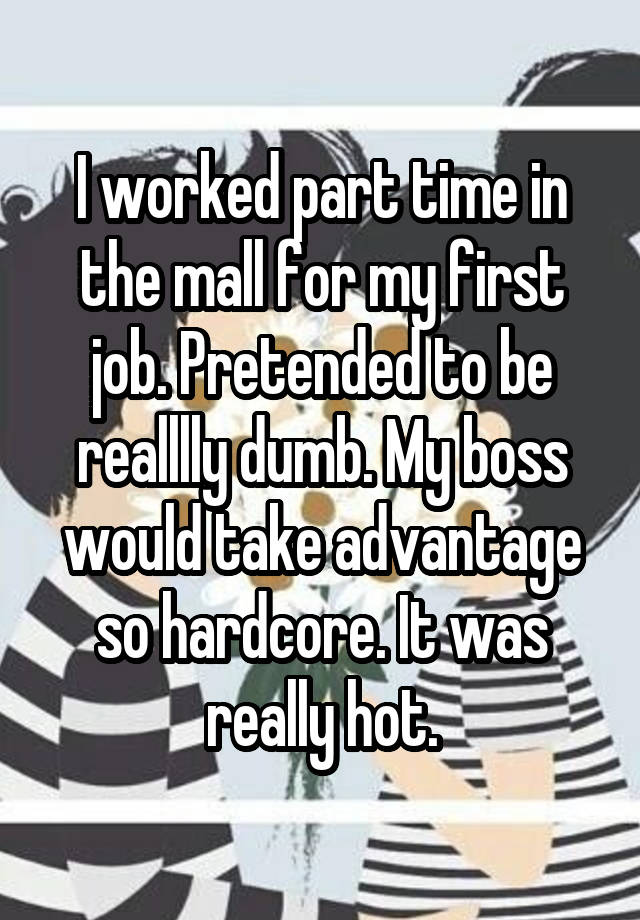 I worked part time in the mall for my first job. Pretended to be realllly dumb. My boss would take advantage so hardcore. It was really hot.
