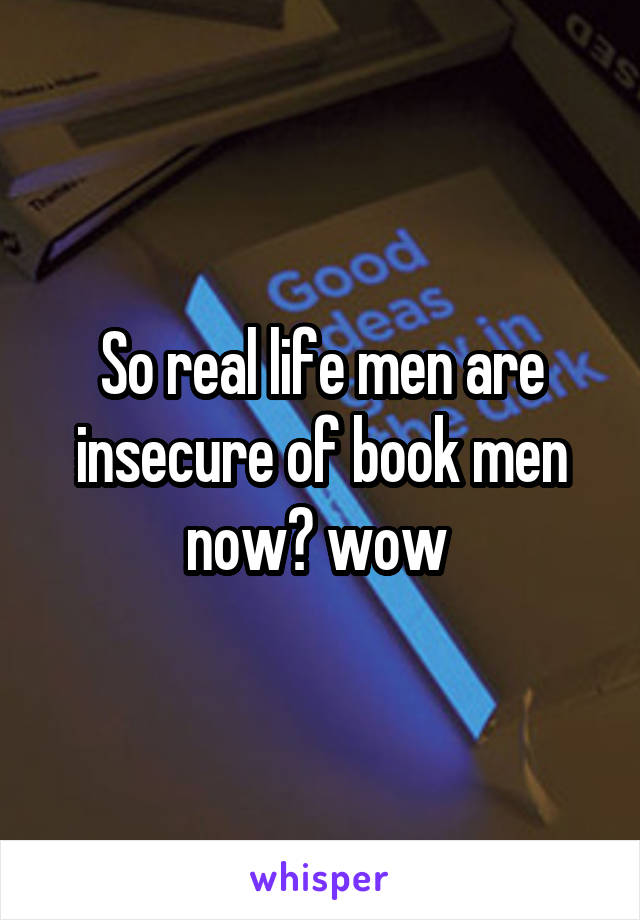 So real life men are insecure of book men now? wow 