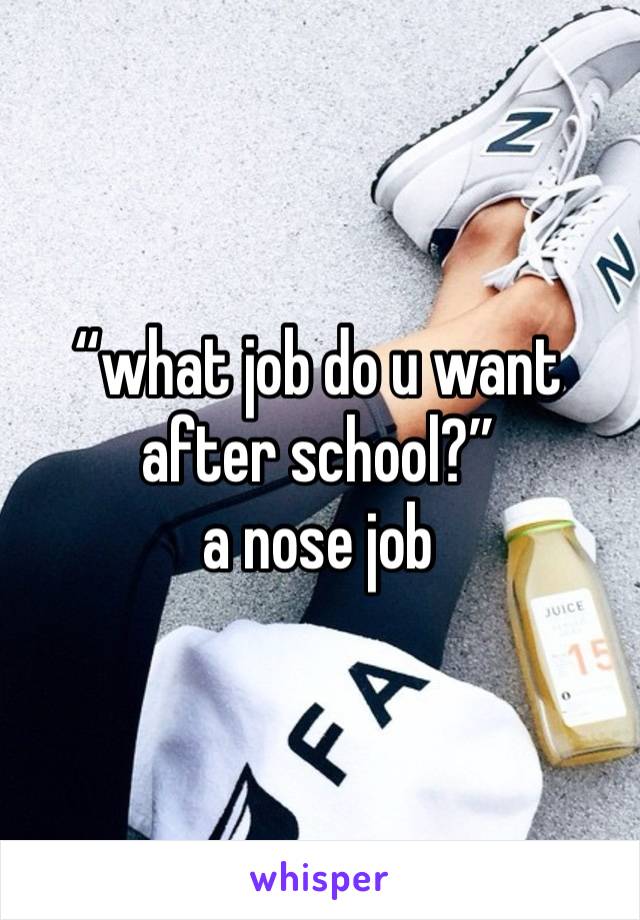 “what job do u want after school?” 
a nose job