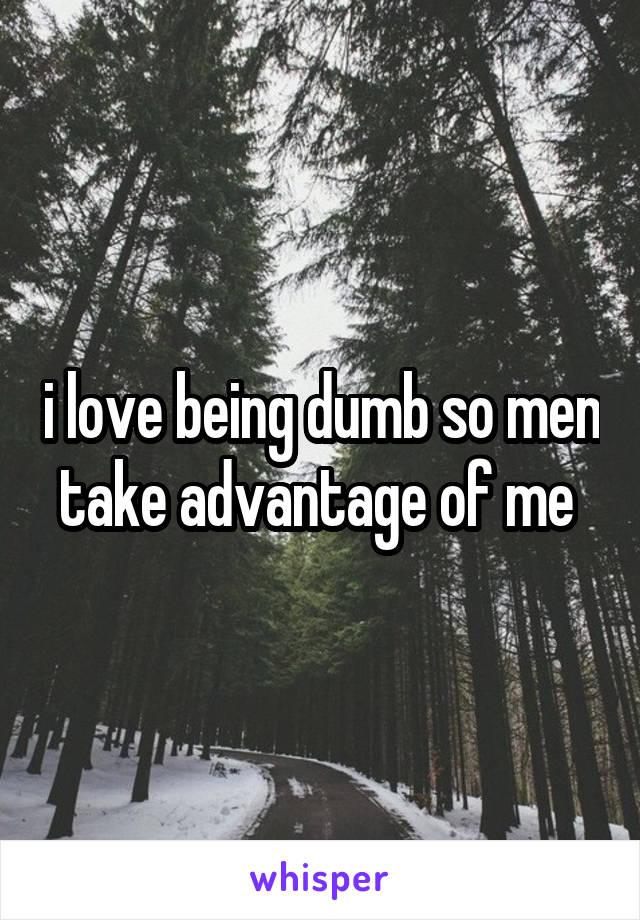 i love being dumb so men take advantage of me 