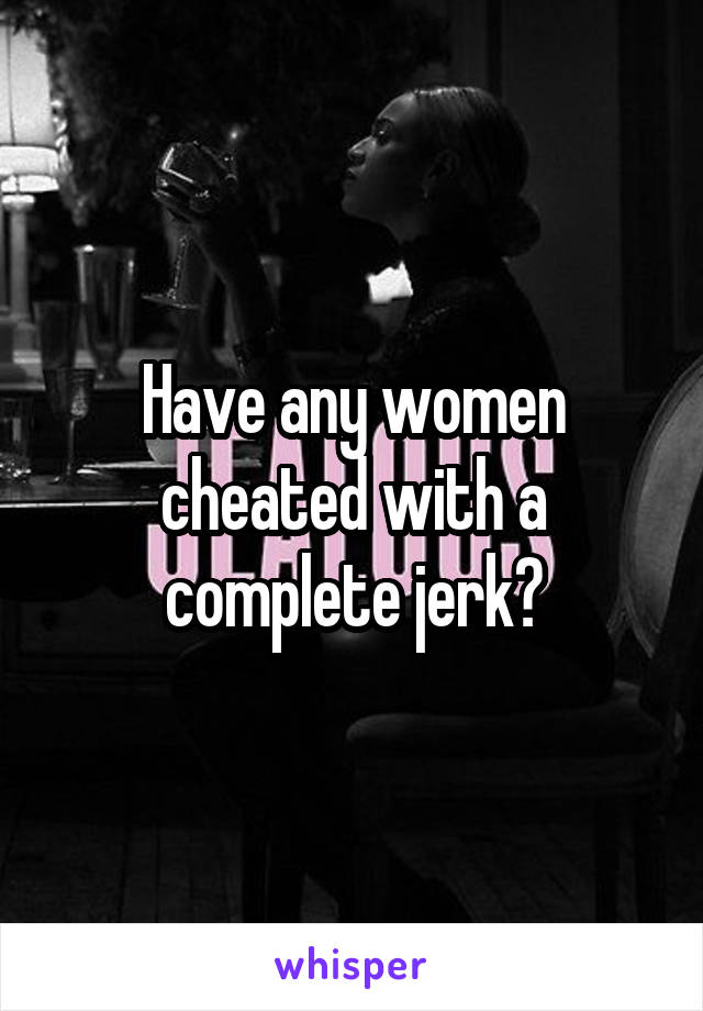 Have any women cheated with a complete jerk?