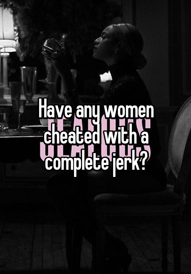 Have any women cheated with a complete jerk?