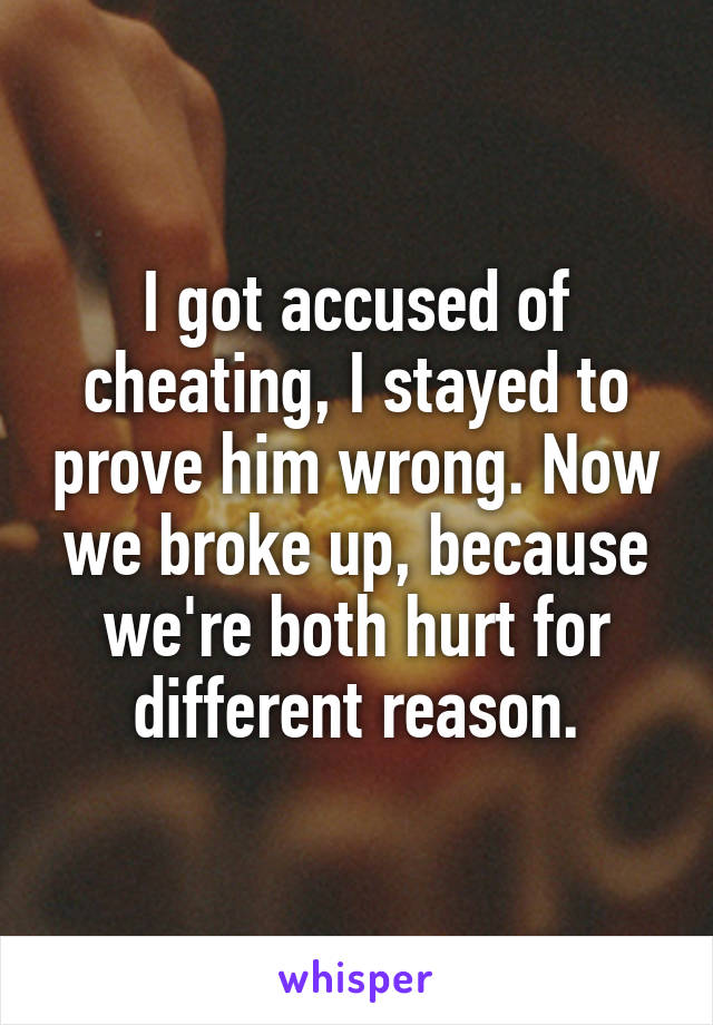 I got accused of cheating, I stayed to prove him wrong. Now we broke up, because we're both hurt for different reason.