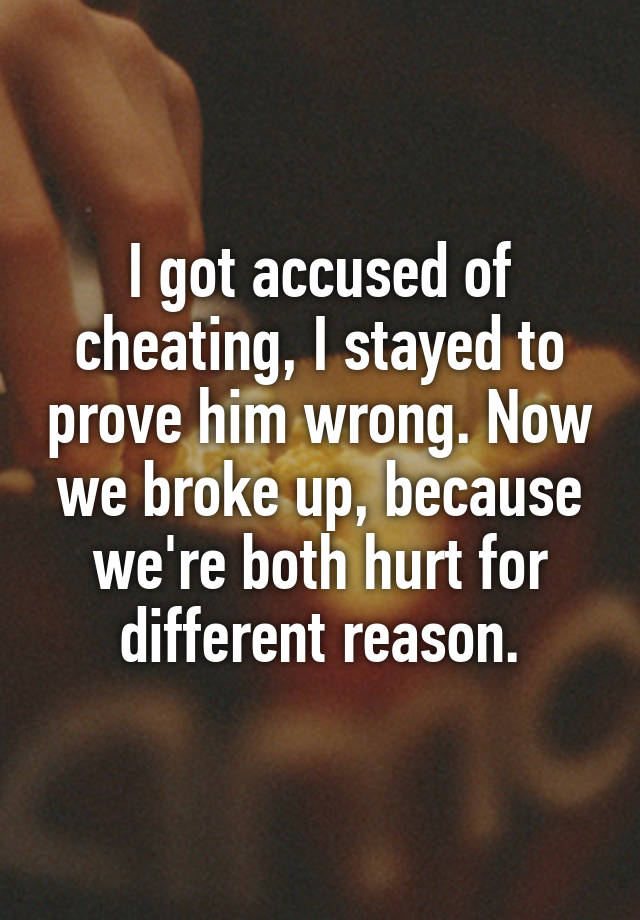 I got accused of cheating, I stayed to prove him wrong. Now we broke up, because we're both hurt for different reason.