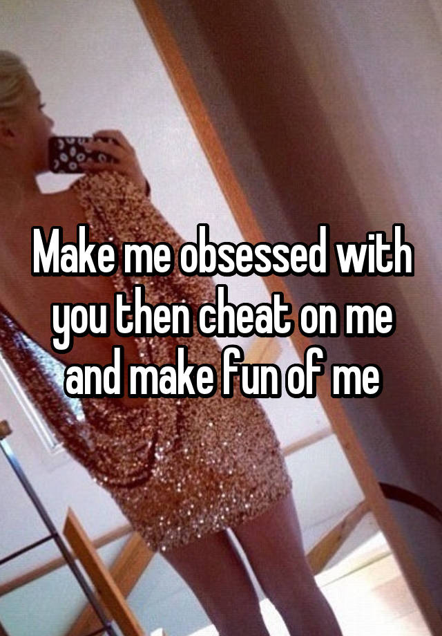 Make me obsessed with you then cheat on me and make fun of me