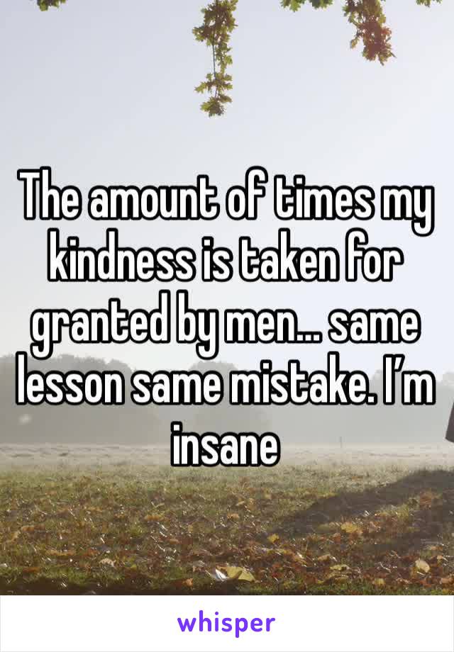 The amount of times my kindness is taken for granted by men… same lesson same mistake. I’m insane