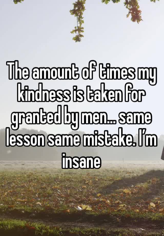 The amount of times my kindness is taken for granted by men… same lesson same mistake. I’m insane