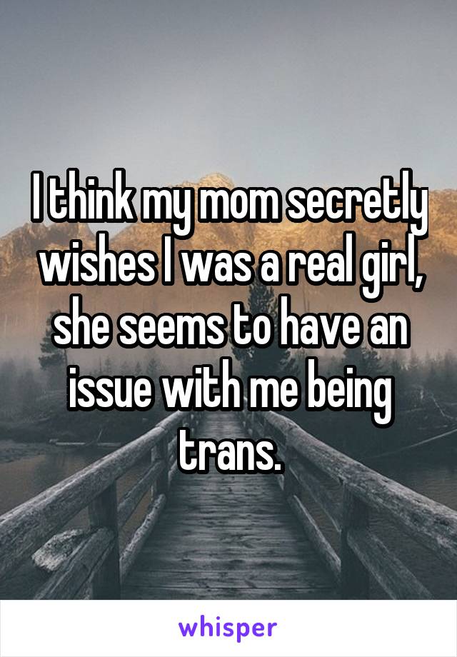 I think my mom secretly wishes I was a real girl, she seems to have an issue with me being trans.