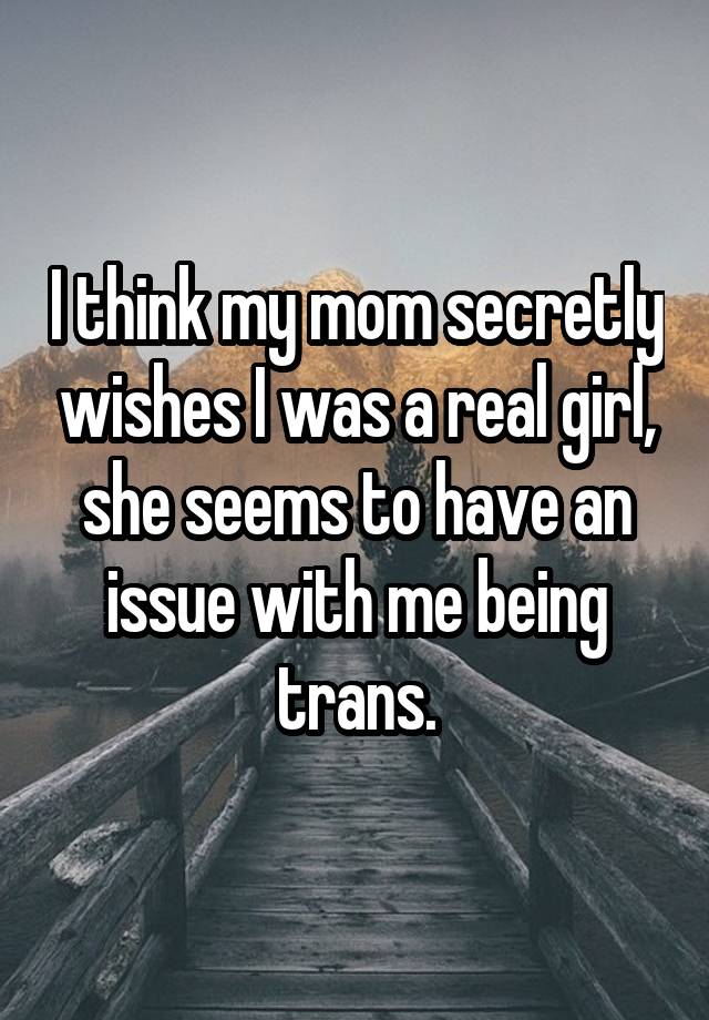 I think my mom secretly wishes I was a real girl, she seems to have an issue with me being trans.