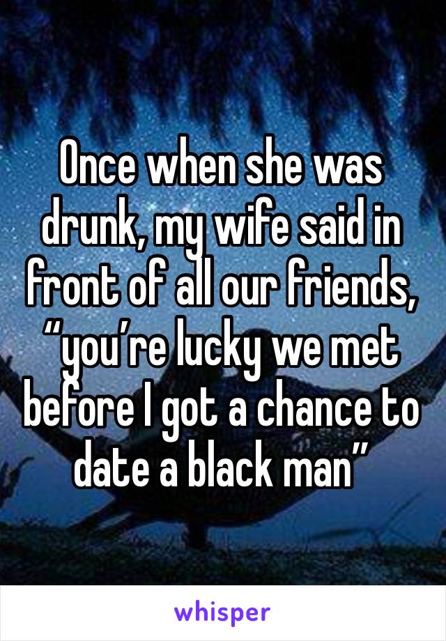 Once when she was drunk, my wife said in front of all our friends, “you’re lucky we met before I got a chance to date a black man” 