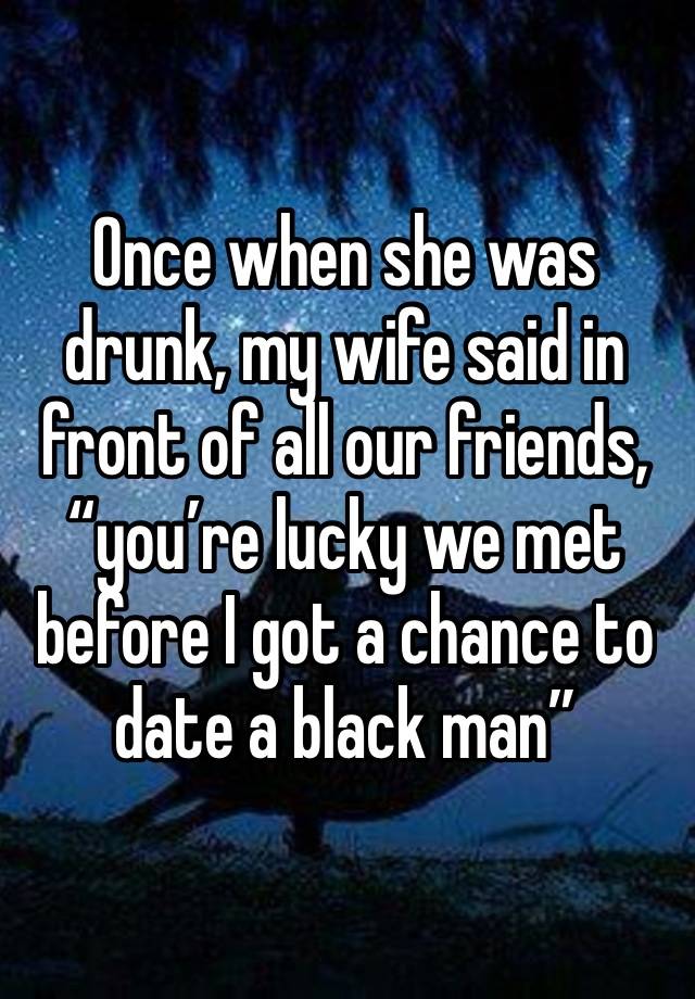 Once when she was drunk, my wife said in front of all our friends, “you’re lucky we met before I got a chance to date a black man” 