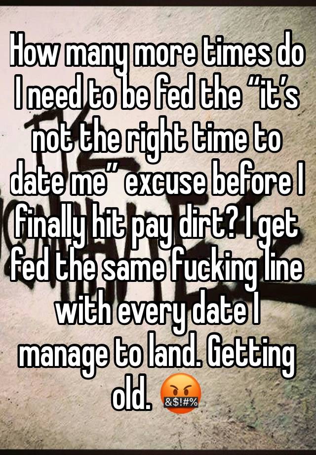 How many more times do I need to be fed the “it’s not the right time to date me” excuse before I finally hit pay dirt? I get fed the same fucking line with every date I manage to land. Getting old. 🤬