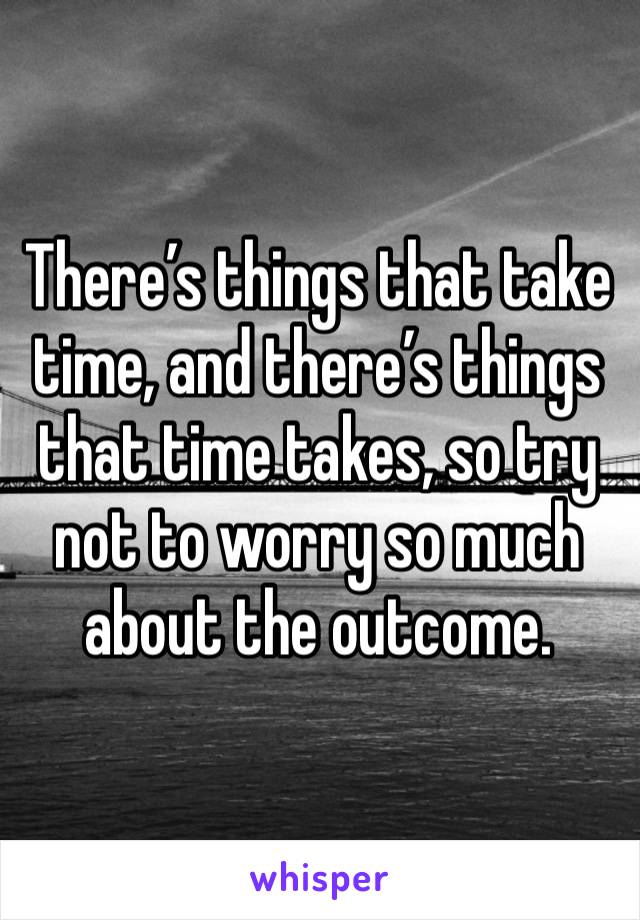 There’s things that take time, and there’s things that time takes, so try not to worry so much about the outcome.