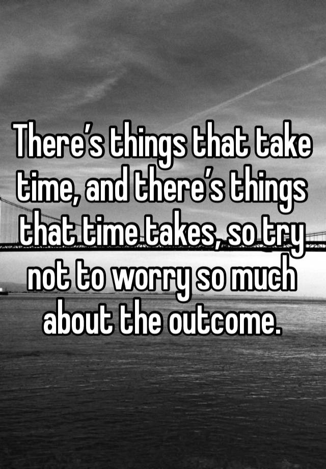 There’s things that take time, and there’s things that time takes, so try not to worry so much about the outcome.