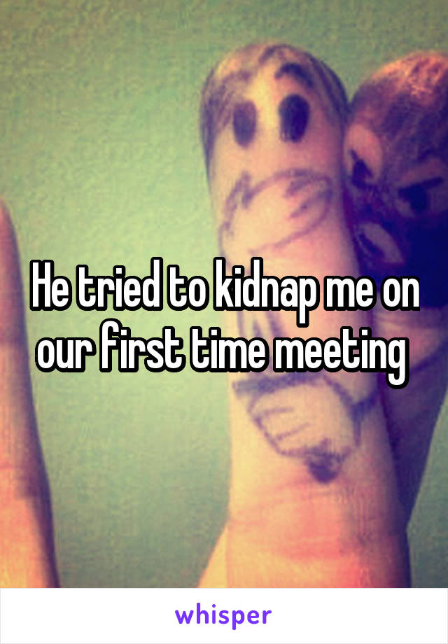 He tried to kidnap me on our first time meeting 