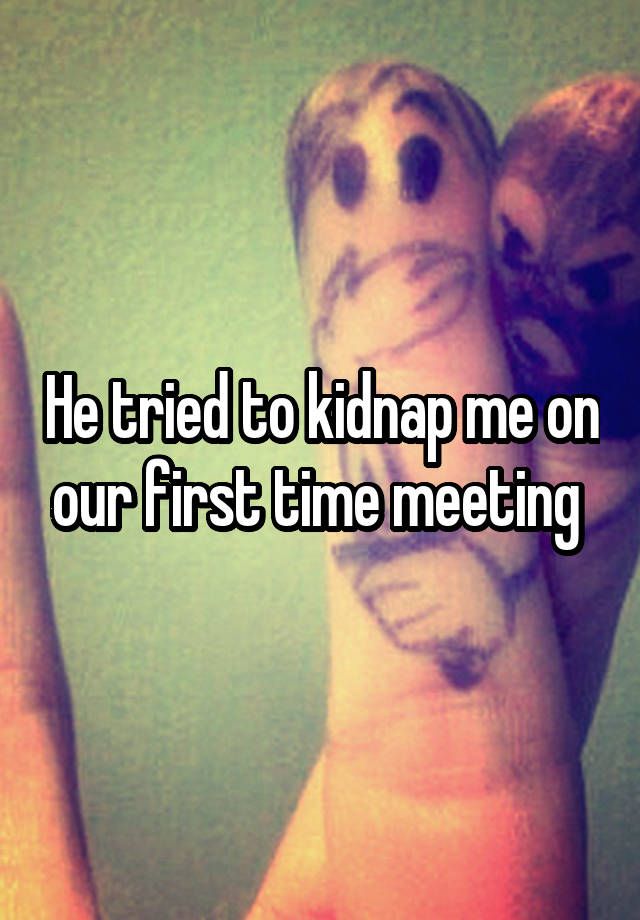 He tried to kidnap me on our first time meeting 