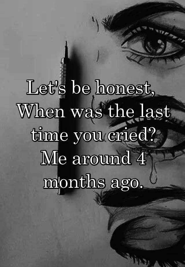 Let's be honest, 
When was the last time you cried?
Me around 4 months ago.