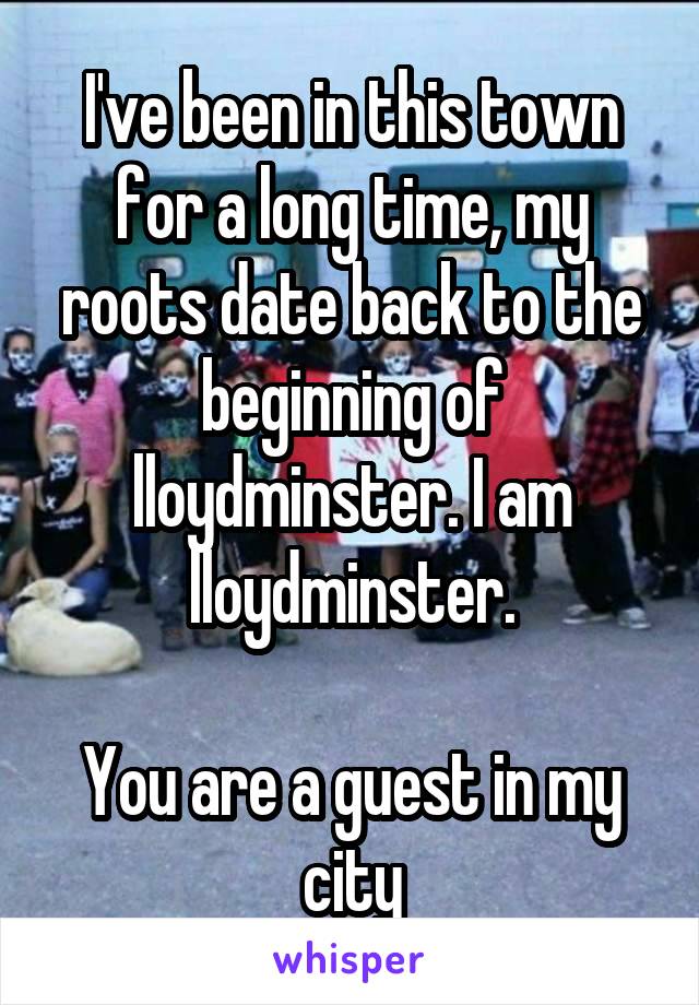 I've been in this town for a long time, my roots date back to the beginning of lloydminster. I am lloydminster.

You are a guest in my city