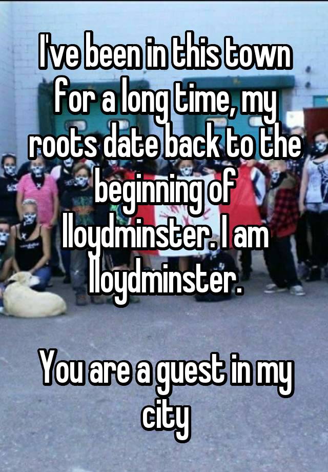 I've been in this town for a long time, my roots date back to the beginning of lloydminster. I am lloydminster.

You are a guest in my city