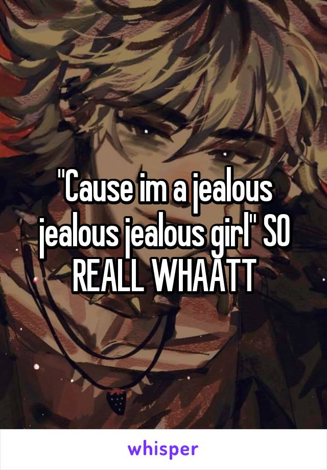 "Cause im a jealous jealous jealous girl" SO REALL WHAATT