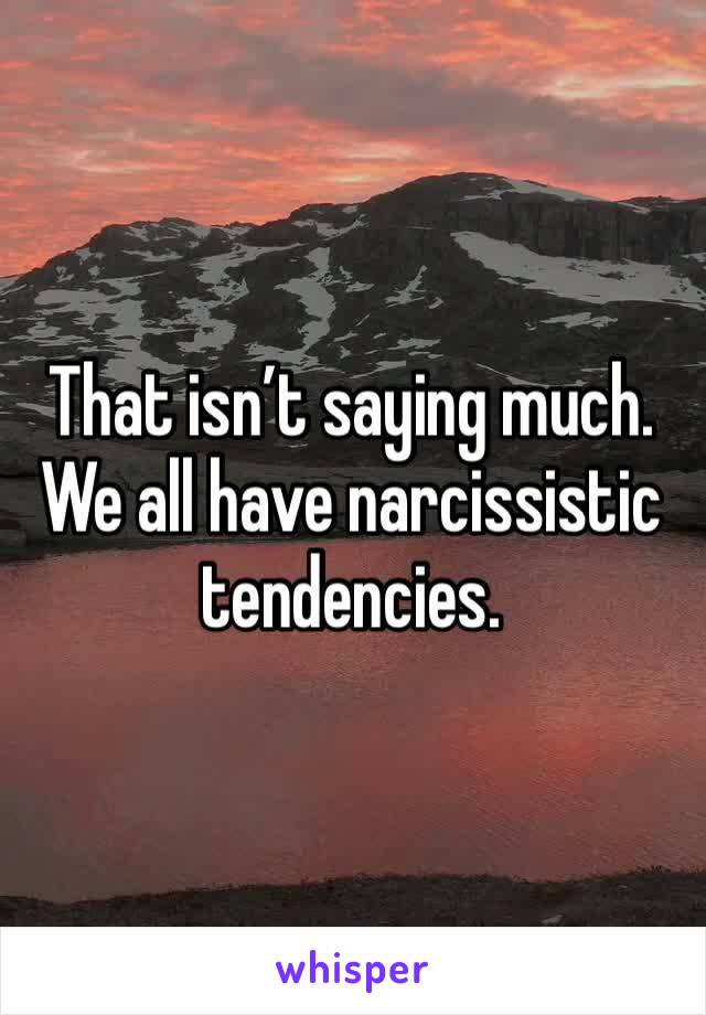 That isn’t saying much. We all have narcissistic tendencies.