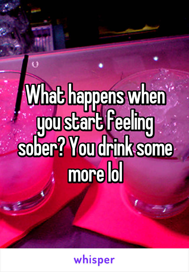 What happens when you start feeling sober? You drink some more lol