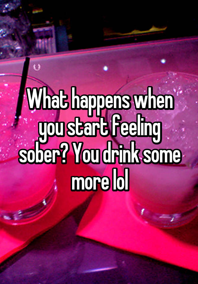 What happens when you start feeling sober? You drink some more lol