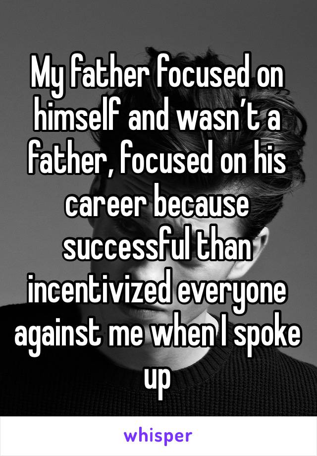 My father focused on himself and wasn’t a father, focused on his career because successful than incentivized everyone against me when I spoke up 
