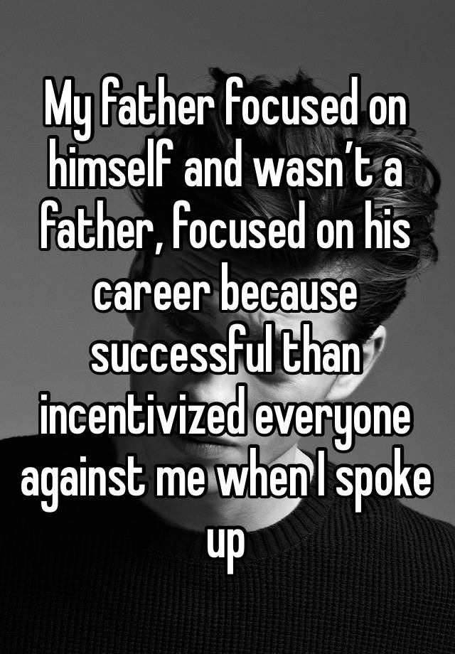 My father focused on himself and wasn’t a father, focused on his career because successful than incentivized everyone against me when I spoke up 