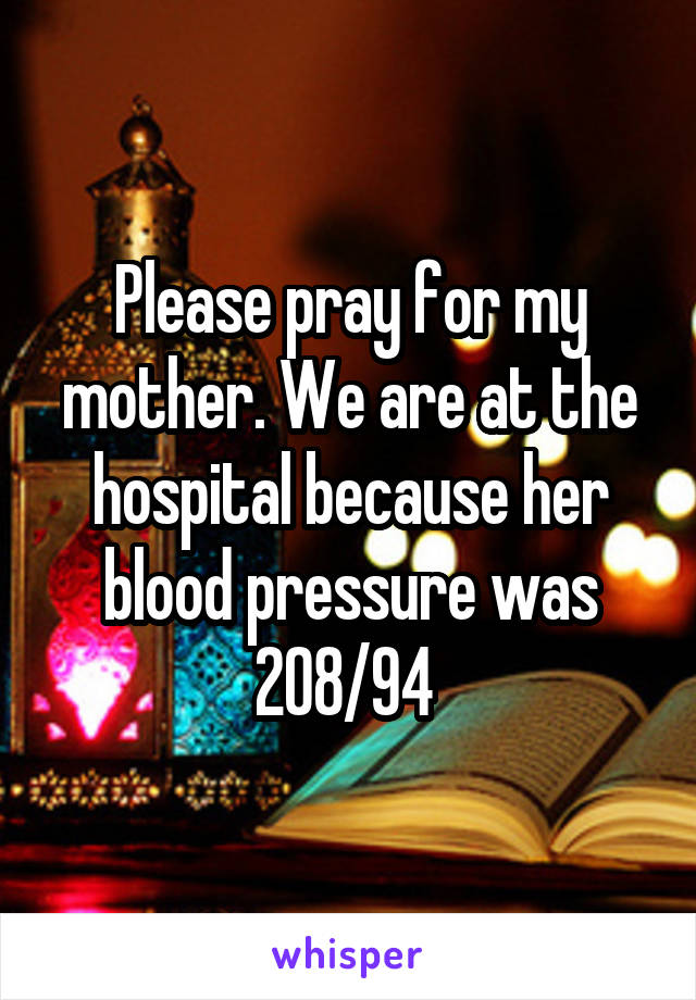 Please pray for my mother. We are at the hospital because her blood pressure was 208/94 