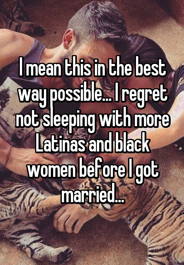 I mean this in the best way possible... I regret not sleeping with more Latinas and black women before I got married...