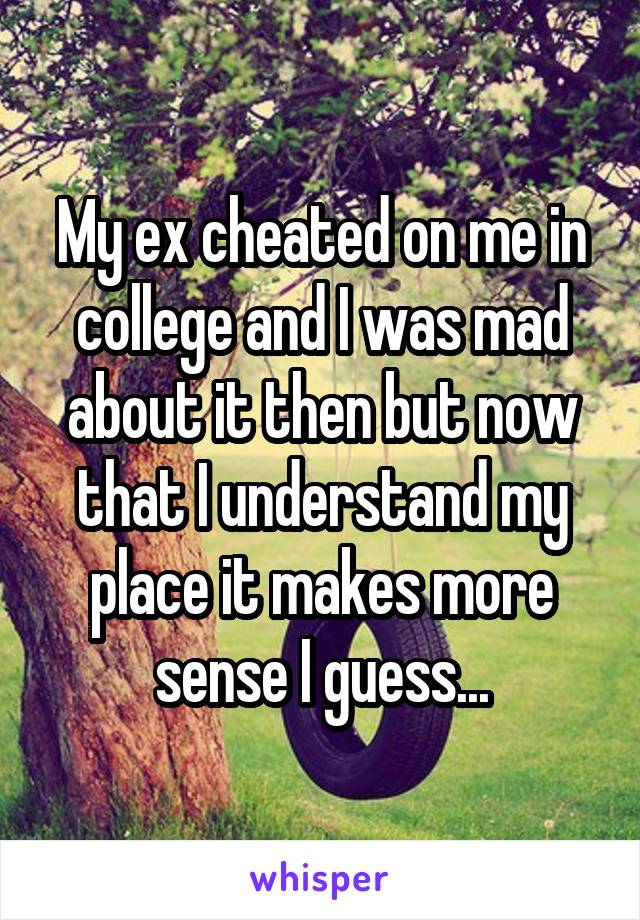 My ex cheated on me in college and I was mad about it then but now that I understand my place it makes more sense I guess...