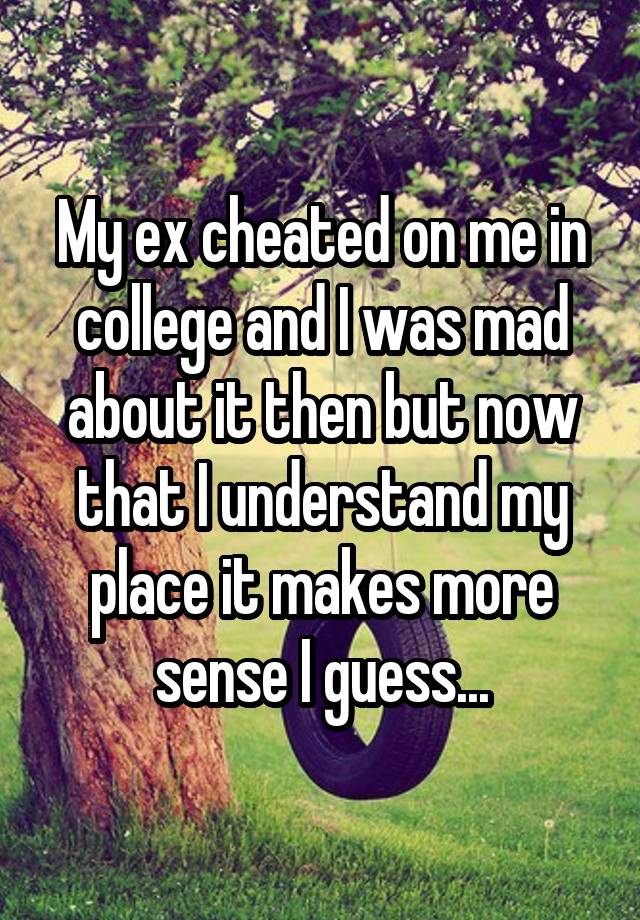 My ex cheated on me in college and I was mad about it then but now that I understand my place it makes more sense I guess...