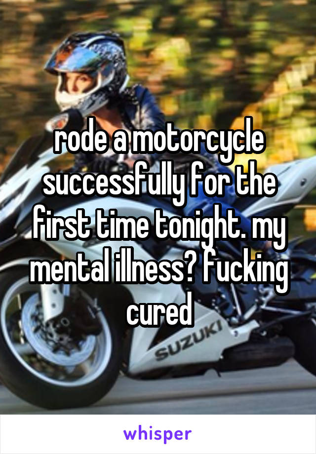 rode a motorcycle successfully for the first time tonight. my mental illness? fucking cured